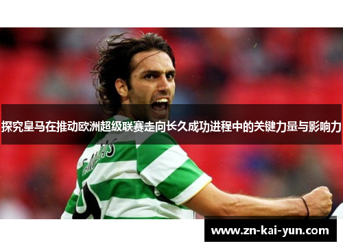 探究皇马在推动欧洲超级联赛走向长久成功进程中的关键力量与影响力
