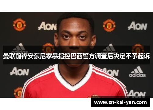 曼联前锋安东尼家暴指控巴西警方调查后决定不予起诉